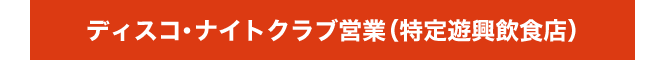 ディスコ
・ナイトクラブ営業（特定遊興飲食店）